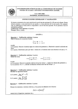 UNIVERSIDADES      PÚBLICAS   DE LA COMUNIDAD     DE MADRID
                      PRUEBA DE ACCESO A ESTUDIOS UNIVERSITARIOS (LOGSE)
'., ~-..
11>
 ,
v~. 
    T
                                                            Curso 2007-2008
                                              MATERIA: MATEMÁTICAS II

                           INSTRUCCIONES                       GENERALES        Y VALORACIÓN

    El alumno contestará a los cuatro ejercicios de una de las dos opciones (A o B) que se le ofrecen. Nunca
    deberá contestar a unos ejercicios de una opción y a otros ejercicios de la otra opción. En cualquier
    caso, la calificación se hará sobre lo respondido a una de las dos opciones. No se permite el uso de
    calculadoras gráficas.
    CaJificación total máxima: 10 puntos.
    Tiempo: Hora y media.


                                                               OPCIÓN A

   Ejercicio 1. Calificación    máxima: 3 puntos.
   Dado el sistema de ecuaciones lineales:

                                                                        2
                                                                        a+1
   se pide:
   a) (2 puntos). Discutir e] sistema según los valores del parámetro a. Resolver]o cuando ]a solución sea
   única.
   b) (1 punto). Determinar para qué valor o valores de a el sistema tiene una solución en la que y = 2.



   Ejercicio 2. Calificación             máxima:       3 puntos.
   Dadas las rectas:
                                               X   -   ay   =2           _ x-z=l
                                           -
                                         r= { ay + z = 1 '             s= { y+z=     3 '
   se pide:
   a) (1,5 puntos). Discutir ]a posición relativa de las dos rectas r, s según los valores de] parámetro a.
   b) (1,5 puntos). Si a = 1, calcular la distancia mínima entre las dos rectas r, s.



   Ejercicio 3. Calificación      máxima:              2 puntos.
   Estudiar los siguientes límites:

   a) (1 punto).    lím (eX - x2)
                   X-+oo
                           4x   +   5x
   b) (1 punto).    lím
                   x-+oo   3X   + 6x

  Ejercicio   4.   Calificación      máxima:           2 puntos.

  Obtener los máximos y mínimos relativos, y los puntos de inflexión de la función:

                                                        f(x)    = x(ln(x)   r
   siendo In(x) el logaritmo neperiano de x.
 
