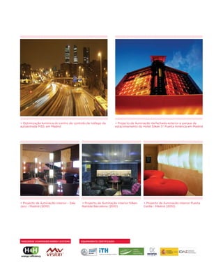 > Optimização lumínica do centro de controlo de tráfego da            > Projecto de iluminação da fachada exterior e parque de
autoestrada M30, em Madrid                                            estacionamento do Hotel Silken 5* Puerta América em Madrid




> Projecto de iluminação interior - Sala   > Projecto de iluminação interior Silken     > Projecto de iluminação interior Puerta
Jazz - Madrid (2010)                       Rambla Barcelona (2010)                      Catilla - Madrid (2010)




PARCEIROS VIVAPOWER ENERGY SYSTEMS         EQUIPAMENTO CERTIFICADO:
 