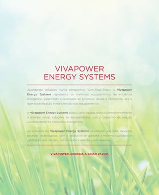 VIVAPOWER
            ENERGY SYSTEMS
Abordando soluções numa perspectiva ‘One-Stop-Shop’, a Vivapower
Energy Systems representa os melhores equipamentos de eficiência
energética, garantindo a qualidade do processo desde a concepção até à
operacionalização e manutenção dos equipamentos.


A Vivapower Energy Systems possui uma equipa técnica permanentemente
a analisar novas soluções de equipamentos com o objectivo de reduzir
sustentadamente consumos energéticos.


As soluções da Vivapower Energy Systems obedecem aos mais elevados
padrões tecnológicos, com o objectivo de garantir a máxima qualidade e
satisfação dos clientes, optimizando a relação custo-benefício.



                 VIVAPOWER. ENERGIA A CRIAR VALOR.
 