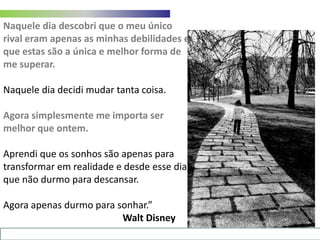 Naquele dia descobri que o meu único rival eram apenas as minhas debilidades e que estas são a única e melhor forma de me superar.Naquele dia decidi mudar tanta coisa.Agora simplesmente me importa ser melhor que ontem.Aprendi que os sonhos são apenas para transformar em realidade e desde esse dia que não durmo para descansar. Agora apenas durmo para sonhar.”Walt Disney