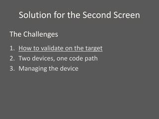 Solution for the Second Screen
1. How to validate on the target
2. Two devices, one code path
3. Managing the device
The Challenges
 