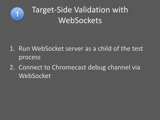 Target-Side Validation with
WebSockets
1. Run WebSocket server as a child of the test
process
2. Connect to Chromecast debug channel via
WebSocket
 