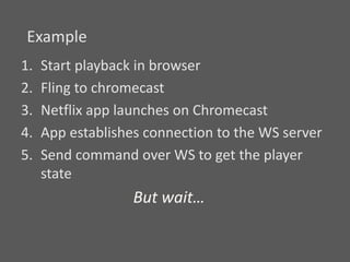 1. Start playback in browser
2. Fling to chromecast
3. Netflix app launches on Chromecast
4. App establishes connection to the WS server
5. Send command over WS to get the player
state
Example
But wait…
 