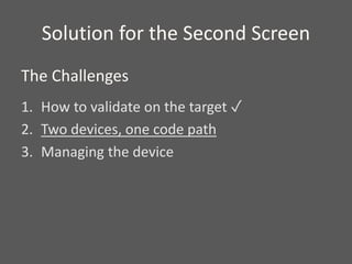 Solution for the Second Screen
1. How to validate on the target ✓
2. Two devices, one code path
3. Managing the device
The Challenges
 