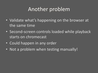Another problem
• Validate what’s happening on the browser at
the same time
• Second-screen controls loaded while playback
starts on chromecast
• Could happen in any order
• Not a problem when testing manually!
 