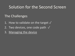 Solution for the Second Screen
1. How to validate on the target ✓
2. Two devices, one code path ✓
3. Managing the device
The Challenges
 
