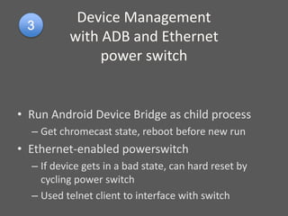 Device Management
with ADB and Ethernet
power switch
• Run Android Device Bridge as child process
– Get chromecast state, reboot before new run
• Ethernet-enabled powerswitch
– If device gets in a bad state, can hard reset by
cycling power switch
– Used telnet client to interface with switch
 