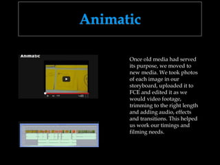 Animatic
Once old media had served
its purpose, we moved to
new media. We took photos
of each image in our
storyboard, uploaded it to
FCE and edited it as we
would video footage,
trimming to the right length
and adding audio, effects
and transitions. This helped
us work our timings and
filming needs.
 