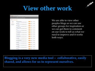 View other work
We are able to view other
peoples blogs so we can use
other groups for inspiration or
we can get them to comment
on our work to tell us what we
need to improve and it works
both ways.
Blogging is a very new media tool – collaborative, easily
shared, and allows for us to represent ourselves.
 