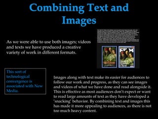 Combining Text and
Images
As we were able to use both images; videos
and texts we have produced a creative
variety of work in different formats.
Images along with text make its easier for audiences to
follow our work and progress, as they can see images
and videos of what we have done and read alongside it.
This is effective as most audiences don’t expect or want
to read large amounts of text as they have developed a
‘snacking’ behavior. By combining text and images this
has made it more appealing to audiences, as there is not
too much heavy content.
This sort of
technological
convergence is
associated with New
Media.
 
