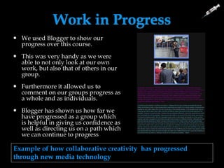 Work in Progress
 We used Blogger to show our
progress over this course.
 This was very handy as we were
able to not only look at our own
work, but also that of others in our
group.
 Furthermore it allowed us to
comment on our groups progress as
a whole and as individuals.
 Blogger has shown us how far we
have progressed as a group which
is helpful in giving us confidence as
well as directing us on a path which
we can continue to progress
Example of how collaborative creativity has progressed
through new media technology
 