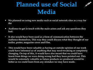 Planned use of Social
Media
 We planned on using new media such as social network sites as a way for
the
 Audience to get in touch with the main actors and ask any questions they
had.
• It also would have been used as a form of communication between the
audience themselves. This way they could discuss what they thought of our
trailer, poster, magazine cover and film.
• This would have been valuable as having an outside opinion of our work
could have informed us of anything that may need tweaking or completely
changing. On top of this, it would have also meant that we could have
learnt from things we were doing wrong had they been pointed out. This
would be extremely valuable as future products we produced would be
better as we could learn from any mistakes we may have made.
 
