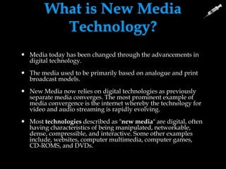 What is New Media
Technology?
 Media today has been changed through the advancements in
digital technology.
 The media used to be primarily based on analogue and print
broadcast models.
 New Media now relies on digital technologies as previously
separate media converges. The most prominent example of
media convergence is the internet whereby the technology for
video and audio streaming is rapidly evolving.
 Most technologies described as "new media" are digital, often
having characteristics of being manipulated, networkable,
dense, compressible, and interactive. Some other examples
include, websites, computer multimedia, computer games,
CD-ROMS, and DVDs.
 