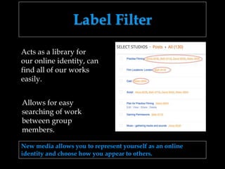 Label Filter
New media allows you to represent yourself as an online
identity and choose how you appear to others.
Allows for easy
searching of work
between group
members.
Acts as a library for
our online identity, can
find all of our works
easily.
 