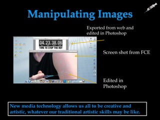 Manipulating Images
New media technology allows us all to be creative and
artistic, whatever our traditional artistic skills may be like.
Screen shot from FCE
Edited in
Photoshop
Exported from web and
edited in Photoshop
 