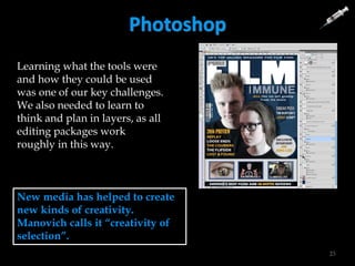 Photoshop
23
New media has helped to create
new kinds of creativity.
Manovich calls it “creativity of
selection”.
Learning what the tools were
and how they could be used
was one of our key challenges.
We also needed to learn to
think and plan in layers, as all
editing packages work
roughly in this way.
 