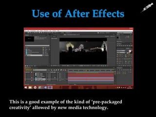 Use of After Effects
This is a good example of the kind of ‘pre-packaged
creativity’ allowed by new media technology.
We added a blur over our fight scenes to make the scene look as if it is a
flashback as well as making it look like it all happened quickly.
We saturated some
shots to make it more
obvious that it is a
flashback.
We added fades to our
montage to blur the scene
and make it look as if the
character is reminiscing.
 