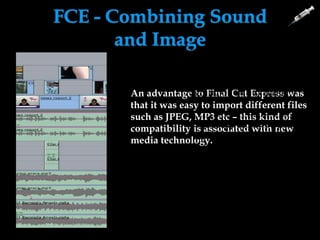 FCE - Combining Sound
and Image
An advantage to Final Cut Express was
that it was easy to import different files
such as JPEG, MP3 etc – this kind of
compatibility is associated with new
media technology.
When using music we
could use multiple
tracks to suit what was
going on in our trailer.
We could slow or speed
up the pace of trailer to
suit our ideas.
 