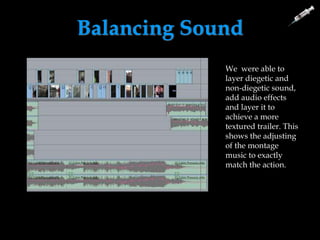 Balancing Sound
We were able to manipulate sound so that our use of dialogue
was louder than the use of non- diegetic music due to the
importance of dialogue in our trailer.
We were able to adjust this so that it was not noticeable, by
lowering the volume at the right times.
We were able to
layer diegetic and
non-diegetic sound,
add audio effects
and layer it to
achieve a more
textured trailer. This
shows the adjusting
of the montage
music to exactly
match the action.
 