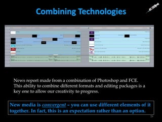 Combining Technologies
28
News report made from a combination of Photoshop and FCE.
This ability to combine different formats and editing packages is a
key one to allow our creativity to progress.
New media is convergent – you can use different elements of it
together. In fact, this is an expectation rather than an option.
 