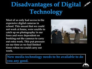 Disadvantages of Digital
Technology
New media technology needs to be available to do
you any good.
• Not everything was straight
forward using this package.
• Not always particularly
collaborative - we could edit
different versions but as yet,
we do not have the technology
in school to edit the same
version at the same time. Not
all our tasks were finished to a
good standard, e.g. the
practice trailer, because we
ran out of time.
Most of us only had access to the
expensive digital cameras in
school. This meant that we could
not work at home, were unable to
catch up on photography in our
frees and were dependent on
booking out the cameras to carry
out extra work. This put pressure
on our time as we had limited
times when we could carry out
work.
 