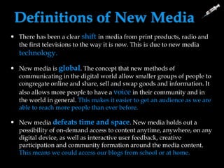 Definitions of New Media
 There has been a clear shift in media from print products, radio and
the first televisions to the way it is now. This is due to new media
technology.
 New media is global. The concept that new methods of
communicating in the digital world allow smaller groups of people to
congregate online and share, sell and swap goods and information. It
also allows more people to have a voice in their community and in
the world in general. This makes it easier to get an audience as we are
able to reach more people than ever before.
 New media defeats time and space. New media holds out a
possibility of on-demand access to content anytime, anywhere, on any
digital device, as well as interactive user feedback, creative
participation and community formation around the media content.
This means we could access our blogs from school or at home.
 