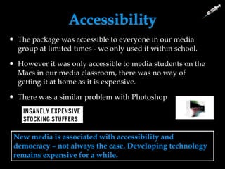 Accessibility
New media is associated with accessibility and
democracy – not always the case. Developing technology
remains expensive for a while.
 The package was accessible to everyone in our media
group at limited times - we only used it within school.
 However it was only accessible to media students on the
Macs in our media classroom, there was no way of
getting it at home as it is expensive.
 There was a similar problem with Photoshop
 