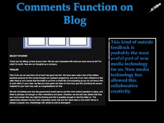Comments Function on
Blog
This kind of outside
feedback is
probably the most
useful part of new
media technology
for us. New media
technology has
allowed this
collaborative
creativity.
This was good because we could
comment on each others work and
yell other people in the group how
they could improve.
Anyone from anywhere in the
world could have accessed our
blog and had written comments
on our blog.
They could have been seen
from any location or
hardware when pressing the
view function.
 