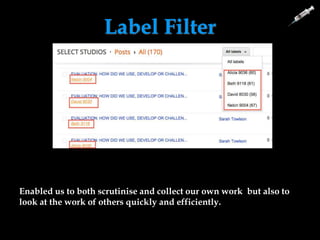 Label Filter
Label filter allows us to see who
has done what on the blog.
Examiners and teachers can see
what work has been done by
what student and this means
they can evaluate and examine
our coursework well.
We know how many posts we
have done and we can self-
evaluate our work.
Enabled us to both scrutinise and collect our own work but also to
look at the work of others quickly and efficiently.
 
