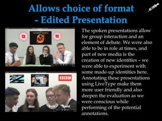 Allows choice of format
- Edited Presentation
• Can combine images, text,
moving images etc
• Freedom of discussion was
needed as value of audience
feedback was debatable
• Ideas can be discussed
• Able to create a version that
can be fast-forwarded so the
whole video didn’t have to
be watched – annotations
and images give a fair
overview of discussion
content.
The spoken presentations allow
for group interaction and an
element of debate. We were also
able to be in role at times, and
part of new media is the
creation of new identities – we
were able to experiment with
some made-up identities here.
Annotating these presentations
using LiveType make them
more user friendly and also
deepen the evaluation as we
were conscious while
performing of the potential
annotations.
 