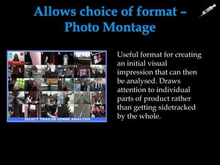 Allows choice of format –
Photo Montage
We have been able to
create several of these
images so that we can
evaluate our work as
individuals on
separate posts.
It gives us a clear
overview of what
we have achieved.
Useful format for creating
an initial visual
impression that can then
be analysed. Draws
attention to individual
parts of product rather
than getting sidetracked
by the whole.
 