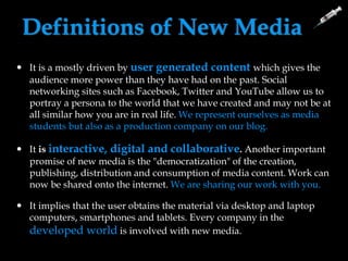 Definitions of New Media
 It is a mostly driven by user generated content which gives the
audience more power than they have had on the past. Social
networking sites such as Facebook, Twitter and YouTube allow us to
portray a persona to the world that we have created and may not be at
all similar how you are in real life. We represent ourselves as media
students but also as a production company on our blog.
 It is interactive, digital and collaborative. Another important
promise of new media is the "democratization" of the creation,
publishing, distribution and consumption of media content. Work can
now be shared onto the internet. We are sharing our work with you.
 It implies that the user obtains the material via desktop and laptop
computers, smartphones and tablets. Every company in the
developed world is involved with new media.
 