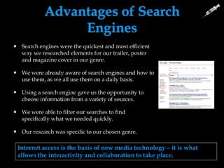 Advantages of Search
Engines
 Search engines were the quickest and most efficient
way we researched elements for our trailer, poster
and magazine cover in our genre.
 We were already aware of search engines and how to
use them, as we all use them on a daily basis.
 Using a search engine gave us the opportunity to
choose information from a variety of sources.
 We were able to filter our searches to find
specifically what we needed quickly.
 Our research was specific to our chosen genre.
Internet access is the basis of new media technology – it is what
allows the interactivity and collaboration to take place.
 