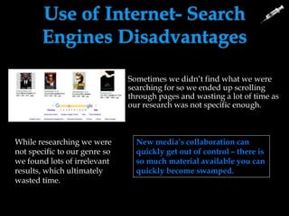 Use of Internet- Search
Engines Disadvantages
Sometimes we didn’t find what we were
searching for so we ended up scrolling
through pages and wasting a lot of time as
our research was not specific enough.
While researching we were
not specific to our genre so
we found lots of irrelevant
results, which ultimately
wasted time.
New Media doesn’t have
the answers instantly –
little volume of information
can be a problem at times.
New media’s collaboration can
quickly get out of control – there is
so much material available you can
quickly become swamped.
 