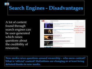 Search Engines - Disadvantages
New media raises questions around ownership – who owns content?
What is ‘official’ content? Definitions are changing or at least being
debated thanks to new media.
A lot of content
found through
search engines can
be user-generated
which raises
questions about
the credibility of
resources.
 