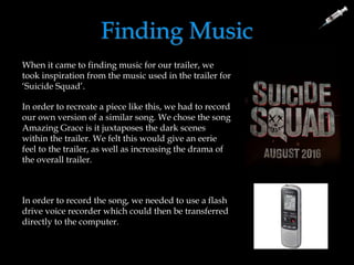 Finding Music
When it came to finding music for our trailer, we
took inspiration from the music used in the trailer for
‘Suicide Squad’.
In order to recreate a piece like this, we had to record
our own version of a similar song. We chose the song
Amazing Grace is it juxtaposes the dark scenes
within the trailer. We felt this would give an eerie
feel to the trailer, as well as increasing the drama of
the overall trailer.
In order to record the song, we needed to use a flash
drive voice recorder which could then be transferred
directly to the computer.
 