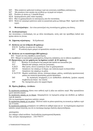 SZ5 Μην ρυπαίνετε αρδευτικό ή πόσιµο νερό και γειτονικές ευαίσθητες καλλιέργειες.
SZ7 Μη ψεκάζετε όταν φυσάει και αντίθετα µε τη φορά του ανέµου.
SZ9 Ψεκάστε µε πίεση ως 3 Atm(40-50 psi)
SZ10 Χρησιµοποιείτε µπέκ τύπου σκούπας
SZ11 Μην το χρησιµοποιείτε σε καλλιέργειες που δεν συνιστάται.
SZ12 Μετά τον ψεκασµό ξεπλύνετε καλά τα ψεκαστικά µέσα µε διάλυµα 50ml Agral ανά 100/hl
νερού.
14. Φυτοτοξικότητα : ∆εν είναι φυτοτοξικό στις συνιστώµενες χρήσεις και δόσεις.
15. Συνδυαστικότητα:
∆εν συνιστάται ο συνδυασµός του µε άλλα σκευάσµατα, εκτός από την προσθήκη λαδιού που
πρέπει πάντα να γίνεται.
16. Σήµανση τοξικότητας: Xi-Ερεθιστικό.
17. Κίνδυνοι για τον άνθρωπο (R φράσεις):
R36/38 Ερεθίζει τα µάτια και το δέρµα
R67 H εισπνοή ατµών µπορεί να προκαλέσει υπνηλία και ζάλη
18. Κίνδυνοι για το οικοσύστηµα (RO φράσεις):
R51 Τοξικό για τους υδρόβιους οργανισµούς
R53 Mπορεί να προκαλέσει µακροχρόνιες δυσµενείς επιδράσεις για το υδάτινο περιβάλλον
19. Προφυλάξεις για τον χρήστη και τη δηµόσια υγεία(S & SY φράσεις):
S1/2 Φυλάξτε το κλειδωµένο και µακριά από παιδιά και κατοικίδια ζώα
S13 Μακριά από τρόφιµα, ποτά και ζωοτροφές
S 20/21 Μην τρώτε, πίνετε ή καπνίζετε όταν το χρησιµοποιείτε
S23/24 Αποφύγετε την επαφή µε το δέρµα ,την εισπνοή ατµών ή σταγονιδίων
S25 Αποφύγετε την επαφή µε τα µάτια.
S 36/37/39 Φοράτε κατάλληλα γάντια, ολόσωµη φόρµα, µπότες, κατάλληλη προστατευτική
µάσκα και συσκευή προστασίας µατιών/προσώπου.
S45 Σε περίπτωση ατυχήµατος ή αν αισθανθείτε αδιαθεσία, ζητήστε ιατρική
συµβουλή και δείξτε την ετικέτα
S49 Να διατηρείται µόνο στο αρχικό δοχείο
20. Πρώτες βοήθειες –Αντίδοτο:
Σε περίπτωση κατάποσης δώστε στον ασθενή νερό ή γάλα και καλέστε ιατρό. Μην προκαλέσετε
εµετό απουσία ιατρού.
Σε περίπτωση επαφής µε το δέρµα: Αποµακρύνετε τα λερωµένα ρούχα και πλυθείτε µε άφθονο
νερό & σαπούνι.
Εάν τα συµπτώµατα επιµένουν καλέστε γιατρό.
Σε περίπτωση επαφής µε τα µάτια : Πλύνετε καλά τα µάτια κρατώντας τα ανοικτά µε άφθονο νερό
για 15 λεπτά.
Σε περίπτωση εισπνοής µεταφέρετε τον ασθενή σε καθαρό αέρα και αν τα συµπτώµατα επιµένουν
καλέστε γιατρό λέγοντάς του ότι το σκεύασµα περιέχει διαλύτη υδρογονάνθρακα.
ΑΝΤΙ∆ΟΤΟ:
∆εν υπάρχει ειδικό αντίδοτο. Ακολουθείται συµπτωµατική θεραπεία.
Τηλ. κέντρου ∆ηλητηριάσεων : 210-7793777
U:TSIABA2003ΑΣΥΓΕΦselect.DOC 3
 