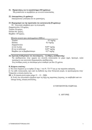 21. Προφυλάξεις για το οικοσύστηµα (SO φράσεις):
Μη ρυπαίνεται το περιβάλλον µε τα κενά συσκευασίας
22. Απαγορεύσεις (Α φράσεις):
Απαγορεύεται η πώληση του σε ερασιτέχνες
23. Περιορισµοί για την προστασία του καταναλωτή (Π φράσεις):
Π1 Τελευταία επέµβαση πριν τη συγκοµιδή:
Ζαχαρότευτλα 110 ηµέρες
Τοµάτα 30 ηµέρες
Πατάτα 60 ηµέρες,
Βαµβάκι 120 ηµέρες
Μέγιστο ανεκτό όριο υπολειµµάτων (MRLs)
Τοµάτα 0,2 mg/kg
Πατάτα 0,5 mg/kg
Ζαχαρότευτλα
α) για τη ρίζα
β) για το φύλλωµα
0,05* mg/kg
0,05* mg/kg
Βαµβάκι για το βαµβακόσπορο 0,2* mg/kg
24. Χρονική σταθερότητα του σκευάσµατος - Συνθήκες αποθήκευσης:
Να αποθηκεύεται στην αρχική του κλειστή συσκευασία σε χώρο ξηρό, δροσερό, καλά
αεριζόµενο και κανονικές θερµοκρασίες αποθήκευσης.
Στις συνθήκες αυτές το σκεύασµα µένει σταθερό για δύο (2) χρόνια.
II. Kείµενο ετικέτας:
α. Να είναι σύµφωνο µε το άρθρο 22 παρ. 1 του N. 721/77 και µε την παρούσα απόφαση.
β. Για κάθε συσκευασία, πριν από τη διάθεσή της στην Ελληνική αγορά, να προσκοµίζεται στην
Υπηρεσία η τελική ετικέτα της.
ΙΙΙ. α. H έγκριση αυτή ισχύει µέχρι 31 – 12 – 2008.
β. Εντός του τελευταίου εξαµήνου πριν τη λήξη της παρούσας έγκρισης, να υποβληθεί από τον
κάτοχο αυτής, αίτηση ανανέωσης.
Ο ΥΦΥΠΟΥΡΓΟΣ ΓΕΩΡΓΙΑΣ
Ε. ΑΡΓΥΡΗΣ
U:TSIABA2003ΑΣΥΓΕΦselect.DOC 4
 