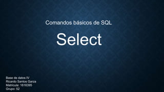 Select
Comandos básicos de SQL
Base de datos IV
Ricardo Santos Garza
Matricula: 1616395
Grupo: 52
 