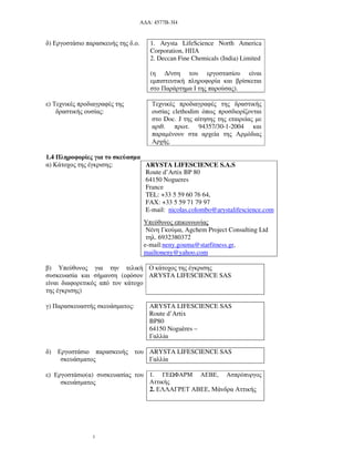 Α∆Α: 4577Β-3Ι4
3
δ) Εργοστάσιο παρασκευής της δ.ο. 1. Arysta LifeScience North America
Corporation, ΗΠΑ
2. Deccan Fine Chemicals (India) Limited
(η ∆/νση του εργοστασίου είναι
εµπιστευτική πληροφορία και βρίσκεται
στο Παράρτηµα Ι της παρούσας).
ε) Τεχνικές προδιαγραφές της
δραστικής ουσίας:
Τεχνικές προδιαγραφές της δραστικής
ουσίας clethodim όπως προσδιορίζονται
στο Doc. J της αίτησης της εταιρείας µε
αριθ. πρωτ. 94357/30-1-2004 και
παραµένουν στα αρχεία της Αρµόδιας
Αρχής.
1.4 Πληροφορίες για το σκεύασµα
α) Κάτοχος της έγκρισης: ARYSTA LIFESCIENCE S.A.S
Route d’Artix BP 80
64150 Nogueres
France
TEL: +33 5 59 60 76 64,
FAX: +33 5 59 71 79 97
E-mail: nicolas.colombo@arystalifescience.com
Υπεύθυνος επικοινωνίας
Νένη Γκούµα, Agchem Project Consulting Ltd
τηλ. 6932380372
e-mail:neny.gouma@starfitness.gr,
mailtoneny@yahoo.com
β) Υπεύθυνος για την τελική
συσκευασία και σήµανση (εφόσον
είναι διαφορετικός από τον κάτοχο
της έγκρισης)
Ο κάτοχος της έγκρισης
ARYSTA LIFESCIENCE SAS
γ) Παρασκευαστής σκευάσµατος: ARYSTA LIFESCIENCE SAS
Route d’Artix
BP80
64150 Noguères –
Γαλλία
δ) Εργοστάσιο παρασκευής του
σκευάσµατος
ARYSTA LIFESCIENCE SAS
Γαλλία
ε) Εργοστάσιο(α) συσκευασίας του
σκευάσµατος
1. ΓΕ ΦΑΡΜ ΑΕΒΕ, Ασπρόπυργος
Αττικής
2. ΕΛΛΑΓΡΕΤ ΑΒΕΕ, Μάνδρα Αττικής
 