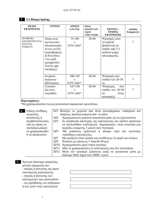 Α∆Α: 4577Β-3Ι4
5
5 5.1 Φάσµα δράσης
ΠΕ∆ΙΟ
ΕΦΑΡΜΟΓΗΣ
ΣΤΟΧΟΙ ∆ΟΣΕΙΣ
κ.εκ./στρ.
όγκος
ψεκαστι-κού
υγρού
λίτρα /στρέµ.
ΧΡΟΝΟΣ –
ΤΡΟΠΟΣ
ΕΦΑΡΜΟΓΗΣ
Αριθµός
Εφαρµογών
Alopecurus
myosuroides
(αλεπονουρά),
Avena sterilis
(αγριοβρώµη),
Echinochloa
crus-galli
(µουχρίτσα),
Setaria spp.
(σετάριες).
75-100
+
0,5% λάδι*
20-40 Ψεκασµός όταν
τα ζιζάνια
βρίσκονται σε
στάδιο από 2-3
φύλλων µέχρι
αδελφώµατος
1
Sorghum
halepense
(βέλιουρας).
100-125
+
0,5% λάδι*.
20-40 Ψεκασµός στο
στάδιο των 20-30
εκ
1
ΒΑΜΒΑΚΙ
ΖΑΧΑΡΟΤΕΥΤΛΑ
ΠΑΤΑΤΑ
ΤΟΜΑΤΑ
Cynodon
dactylon
(αγριάδα).
125-150
+
0,5% λάδι*
20-40 Ψεκασµός στο
στάδιο των 20-30
εκ (ένας
ψεκασµός)
1
Παρατηρήσεις:
*Να χρησιµοποιείται ένα µη φυτοτοξικό παραφινικό ορυκτέλαιο.
6 Ειδικές συνθήκες
γεωργικές,
φυτοϋγείας ή
περιβαντολλογικές
υπό τις οποίες το
σκεύασµα µπορεί
να χρησιµοποιηθεί
ή να αποκλειστεί
SZ1 Φυλάξτε το χωριστά από άλλα φυτοφάρµακα, λιπάσµατα και
σπόρους, προστατευόµενα από το κρύο.
SZ2 Χρησιµοποιείτε χωριστά ψεκαστικά µέσα για τα ζιζανιοκτόνα.
SZ3 Σε περίπτωση αποτυχίας της καλλιέργειας και εφόσον πρόκειται
να ακολουθήσει καλλιέργεια δηµητριακών, είναι αναγκαία µία
περίοδος αναµονής 3 µηνών πριν τη σπορά.
SZ5 Μη ρυπαίνετε αρδευτικό ή πόσιµο νερό και γειτονικές
ευαίσθητες καλλιέργειες.
SZ7 Μη ψεκάζετε όταν φυσάει και αντίθετα µε τη φορά του ανέµου.
SZ9 Ψεκάστε µε πίεση ως 3 Atm(40-50 psi)
SZ10 Χρησιµοποιείτε µπεκ τύπου σκούπας
SZ11 Μην το χρησιµοποιείτε σε καλλιέργειες που δεν συνιστάται.
SZ12 Μετά τον ψεκασµό ξεπλύνετε καλά τα ψεκαστικά µέσα µε
διάλυµα 50ml Agral ανά 100/hl νερού.
7. Χρονικό διάστηµα ασφαλείας
µεταξύ εφαρµογής και:
- σποράς ή φύτευσης της προσ-
τατευόµενης καλλιέργειας
- σποράς ή φύτευσης των
καλλιεργειών που ακολουθούν
- της πρόσβασης του ανθρώπου
ή των ζώων στην καλλιέργεια
 