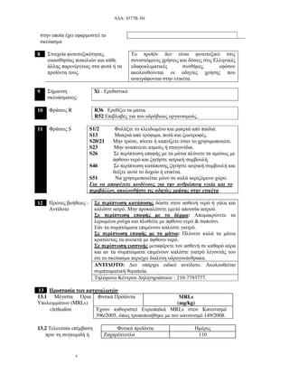 Α∆Α: 4577Β-3Ι4
6
στην οποία έχει εφαρµοστεί το
σκεύασµα
8 Στοιχεία φυτοτοξικότητας,
ευαισθησίας ποικιλιών και κάθε
άλλης παρενέργειας στα φυτά ή τα
προϊόντα τους.
Το προϊόν δεν είναι φυτοτοξικό στις
συνιστώµενες χρήσεις και δόσεις στις Ελληνικές
εδαφοκλιµατικές συνθήκες, εφόσον
ακολουθούνται οι οδηγίες χρήσης που
αναγράφονται στην ετικέτα.
9 Σήµανση
σκευάσµατος:
Xi - Ερεθιστικό
10 Φράσεις R R36 Ερεθίζει τα µάτια.
R52 Επιβλαβές για του υδρόβιους οργανισµούς..
11 Φράσεις S S1/2 Φυλάξτε το κλειδωµένο και µακριά από παιδιά.
S13 Μακριά από τρόφιµα, ποτά και ζωοτροφές.
S20/21 Μην τρώτε, πίνετε ή καπνίζετε όταν το χρησιµοποιείτε.
S23 Μην αναπνέετε ατµούς ή σταγονίδια.
S26 Σε περίπτωση επαφής µε τα µάτια πλύνετε τα αµέσως µε
άφθονο νερό και ζητήστε ιατρική συµβουλή.
S46 Σε περίπτωση κατάποσης ζητήστε ιατρική συµβουλή και
δείξτε αυτό το δοχείο ή ετικέτα.
S51 Να χρησιµοποιείται µόνο σε καλά αεριζόµενο χώρο.
Για να αποφύγετε κινδύνους για την ανθρώπινη υγεία και το
περιβάλλον, ακολουθήστε τις οδηγίες χρήσης στην ετικέτα
12 Πρώτες βοήθειες -
Αντίδοτο
Σε περίπτωση κατάποσης δώστε στον ασθενή νερό ή γάλα και
καλέστε ιατρό. Μην προκαλέσετε εµετό απουσία ιατρού.
Σε περίπτωση επαφής µε το δέρµα: Αποµακρύνετε τα
λερωµένα ρούχα και πλυθείτε µε άφθονο νερό & σαπούνι.
Εάν τα συµπτώµατα επιµένουν καλέστε γιατρό.
Σε περίπτωση επαφής µε τα µάτια: Πλύνετε καλά τα µάτια
κρατώντας τα ανοικτά µε άφθονο νερό.
Σε περίπτωση εισπνοής µεταφέρετε τον ασθενή σε καθαρό αέρα
και αν τα συµπτώµατα επιµένουν καλέστε γιατρό λέγοντάς του
ότι το σκεύασµα περιέχει διαλύτη υδρογονάνθρακα.
ΑΝΤΙ∆ΟΤΟ: ∆εν υπάρχει ειδικό αντίδοτο. Ακολουθείται
συµπτωµατική θεραπεία.
Τηλέφωνο Κέντρου ∆ηλητηριάσεων : 210-7793777.
13 Προστασία των καταναλωτών
13.1 Μέγιστα Όρια
Υπολειµµάτων (MRLs)
Φυτικά Προϊόντα MRLs
(mg/kg)
clethodim Έχουν καθοριστεί Ευρωπαϊκά MRLs στον Κανονισµό
396/2005, όπως τροποποιήθηκε µε τον κανονισµό 149/2008.
13.2 Τελευταία επέµβαση Φυτικά προϊόντα Ηµέρες
πριν τη συγκοµιδή ή Ζαχαρότευτλα 110
 