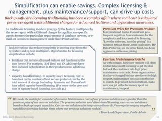 Simplification can enable savings. Complex licensing & management, plus maintenance/support, can drive up costs In traditional licensing models, you pay by the feature multiplied by the server agent with additional charges for application-specific agents to meet the particular requirements of database servers, or e-mail, or document management such SharePoint servers. Info-Tech Research Group Backup software licensing traditionally has been a complex affair where total cost is calculated per server agent with additional charges for advanced features and application awareness.  Premium Price for Premium Product In reputational terms, CommVault gets frequent negatives from customers for the complexity and total cost of its licensing. “Love the software, hate the pricing” is a common refrain from CommVault users. HP Data Protector, on the other hand, has been aggressive on license pricing.  Caution: Maintenance Gotcha As with storage, hardware vendors will often lowball (discount) licensing to get the deal but lock the customer into high price maintenance contracts. Some organizations that have changed backup providers cite high support/maintenance costs as a motivation to switch. In product demonstrations, make sure you get value for money spent on maintenance/support.  Look for options that reduce complexity by moving away from the by-feature and by-host multipliers.  Opportunities for licensing simplification include:  Solutions that include advanced features and functions in the base license. For example, IBM Tivoli and CA ARCserve have both included deduplication in their products at no additional charge.  Capacity-based licensing. In capacity-based licensing, cost is based not on the number of host servers protected, but by the total amount of storage backed up. Symantec and CommVault have added capacity-based licensing. (For more on the pros and cons of capacity-based licensing, see slide 41.) “ We made the switch for a number of reasons. Maintenance costs of our previous solution were greater than the purchase price of our current solution. The previous solution used client-based licensing, our current solution is based on backup target capacities. Our current solution also integrates with our SAN storage leveraging snapshot capabilities to reduce backup times where our previous solutions couldn't .     - Team Lead/Supervisor, Public Admin ” 