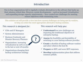 Introduction One in four organizations fail to regularly evaluate alternatives to the software that backs up their mission critical data. However, recent developments – such as increased virtualization and expanding storage capacity requirements – have created new challenges for meeting restore objectives while minimizing costs. This research is designed for: This research will help you: CIOs and IT Managers System Administrators Business Continuity and Disaster Recovery Planners Organizations  increasing virtualization by 20% or more in the last or next 18 months Organizations changing their backup architecture strategy Understand  how new challenges are impacting the traditional objectives of enterprise backup. Assess  the feasibility and desirability of switching to a new backup software provider.  Create  a shortlist of backup software vendors and select which is the best fit. Prepare  an RFP, and score RFP responses. Develop  implementation plans that address common pitfalls. This solution set will provide a view into how current challenges are being met by vendors,  to help you select the most appropriate alternative backup solution. Info-Tech Research Group 
