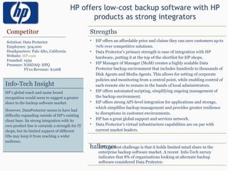HP offers low-cost backup software with HP products as strong integrators Competitor Solution: Data Protector Employees: 304,000 Headquarters: Palo Alto, California Website:  HP.com Founded: 1939 Presence: NASDAQ: HPQ FY10 Revenue: $126B Strengths HP offers an affordable price and claims they can save customers up to 70% over competitive solutions. Data Protector’s primary strength is ease of integration with HP hardware, putting it at the top of the shortlist for HP shops. HP Manager of Manager (MoM) creates a highly scalable Data Protector backup environment that includes hundreds to thousands of Disk Agents and Media Agents. This allows for setting of corporate policies and monitoring from a central point, while enabling control of each remote site to remain in the hands of local administrators. HP offers automated scripting, simplifying ongoing management of the backup environment. HP offers strong API-level integration for applications and storage, which simplifies backup management and provides greater resilience to disruptions in customer environments.  HP has a great global support and services network. Data Protector’s virtual infrastructure capabilities are on par with current market leaders. Challenges HP’s current challenge is that it holds limited mind share in the enterprise backup software market. A recent  Info-Tech survey indicates that 8% of organizations looking at alternate backup software considered Data Protector. Info-Tech Insight HP’s global reach and name brand recognition would seem to suggest a greater share in the backup software market.  However, DataProtector seems to have had difficulty expanding outside of HP’s existing client base. Its strong integration with its own product line is certainly a strength for IT shops, but its limited support of different OSs may keep it from reaching a wider audience. 