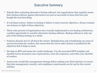 Executive Summary Info-Tech Research Group Nobody likes evaluating alternative backup software, but organizations that regularly assess their backup software against alternatives are just as successful as those that have just bought the next best thing.  It’s all about restore. Failure in backup is failure to meet recovery objectives. Always evaluate new features in light of these objectives. Thirty-nine percent of organizations have recently implemented a new backup architecture, a perfect opportunity to consider alternative backup software. Backup software is only one part of the backup strategy as a whole. Features abound, but it’s all about the restore. Deduplication and virtualization are areas of recent innovation for vendors, but ensure that the cost to add a feature is justified for the objectives that it helps to meet. Develop an RFP and assess the vendor landscape. Use the associated RFP template and shortlist tool   to document your requirements, score the responses, and refine your shortlist of vendors. Assess your overall data management strategy before making your final selection, to ensure that data management, security, and compliance requirements can be met by the current solution. 