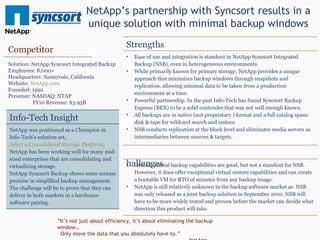 NetApp’s partnership with Syncsort results in a unique solution with minimal backup windows “ It’s not just about efficiency, it’s about eliminating the backup window… Only move the data that you absolutely have to. ”   - NetApp Competitor Solution: NetApp Syncsort Integrated Backup Employees: 8,000+ Headquarters: Sunnyvale, California Website:  NetApp.com Founded: 1992 Presence: NASDAQ: NTAP FY10 Revenue: $3.93B Strengths Ease of use and integration is standout in NetApp Syncsort Integrated Backup (NSB), even in heterogeneous environments. While primarily known for primary storage, NetApp provides a unique approach that minimizes backup windows through snapshots and replication, allowing minimal data to be taken from a production environment at a time. Powerful partnership. In the past Info-Tech has found Syncsort Backup Express (BEX) to be a solid contender that was not well enough known.  All backups are in native (not proprietary ) format and a full catalog spans disk & tape for wildcard search and restore. NSB conducts replication at the block level and eliminates media servers as intermediaries between sources & targets. Challenges Overall, virtual backup capabilities are good, but not a standout for NSB. However, it does offer exceptional virtual restore capabilities and can create a bootable VM for RTO of minutes from any backup image. NetApp is still relatively unknown in the backup software market as  NSB was only released as a joint backup solution in September 2010. NSB will have to be more widely tested and proven before the market can decide what direction this product will take. Info-Tech Insight NetApp was positioned as a Champion in Info-Tech’s solution set,  Select a Consolidated Storage Platform . NetApp has been working well for many mid-sized enterprises that are consolidating and virtualizing storage.  NetApp Syncsort Backup shows some serious promise in simplified backup management. The challenge will be to prove that they can deliver in both markets in a hardware-software pairing. 