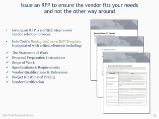 Issue an RFP to ensure the vendor fits your needs and not the other way around Issuing an RFP is a critical step in your vendor selection process. Info-Tech’s  Backup Software RFP Template   is populated with critical elements including: The Statement of Work Proposal Preparation Instructions Scope of Work Specifications & Requirements Vendor Qualifications & References Budget & Estimated Pricing Vendor Certification Info-Tech Research Group 