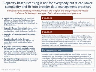 Capacity-based licensing is not for everybody but it can lower complexity and fit into broader data management practices Capacity-based licensing holds the promise of a simpler and cheaper licensing model.  It also can be leveraged to support better data management practices. Info-Tech Research Group Traditional licensing  is by server, in addition to charges for application-aware backup agents (for example, Microsoft Exchange) as well as new functions (such as deduplication). Capacity-based licensing  is based on the amount (per TB) being backed up. The number of servers is no longer a multiplier.  Benefits of capacity-based licensing   include: Greater simplicity in license management , particularly if there are many servers and applications being protected. Size and complexity of the server infrastructure does not drive costs , but rather the total amount of data being backed up. Regular backup of one 1 TB of data from 10 servers will theoretically cost the same as regular backup of 1 TB from 30 servers. Up to 50% savings  are claimed by vendors as their customers have moved to capacity-based licensing. Capacity-based licensing benefits those with many applications and servers to be protected but relatively modest total data to be backed up. Enterprises with very large data stores that need to be protected but more modest numbers of servers don’t fit this model. Virtual infrastructures can be a problem for capacity-based licensing because it focuses on actual data being backed up. For example, in a 10 Terabyte SAN with only 1 TB of data stored, the licensing is for 1 TB. In virtual infrastructures, the virtual hard drive is a file. So a 1 TB virtual hard drive might be a 1 TB file to be backed up even if the virtual hard drive only has 100 GB of data stored on it.  Leverage capacity-based licensing for cost justification for better data management and storage tiers. Archiving proponents argue that up to 70% of data subject to backup is unchanged and should not be in primary storage but rather in an archive. Capacity-based licensing exposes the cost of backup by data volume, reducing the volume reduces the cost of backup. Capacity licensing should also incorporate some overhead for expected data growth. Pitfall #1 Recommendation Pitfall #2 