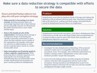 Make sure a data reduction strategy is compatible with efforts to secure the data Data security is becoming ever more crucial.   Securing enterprise data is an increasingly important task as lines between private and public domains are blurred and the public cloud becomes a more viable backup target. Data is the family jewels of the organization.  Encrypting data in storage is an important means of protecting this valuable commodity, particularly in cases where the data container moves outside of the organization; for example, when tapes are moved to an offsite location or when private corporate data is stored on a multi-tenant public cloud.  Data encryption can frustrate goals to reduce capacity requirements.   While protecting data is critically important, so is reducing the cost of storing the data. Deduplicating data can dramatically reduce storage requirements but encryption can pose a serious problem for deduplication. Ensure potential backup software can play nice with your encryption strategy. Info-Tech Research Group Deduplication scans data for duplicate blocks of storage and replaces the duplicates with an indexed reference hash value. Encryption scrambles data at the block level - making each block unique. Encrypted blocks cannot be deduplicated because there is no duplication. Deduplication must  precede  encryption. If the data is deduplicated either at the source or on the way to the target (inline) and encrypted before it is written to disk or tape (or sent to the cloud), then encryption and deduplication objectives can be met.  Investigate the data deduplication methodology of the proposed solution to make sure it is compatible with current encryption procedures, if any. For example, seek certification information on whether a backup vendor’s deduplication works with a target hardware provider’s target-side encryption.  2. Look to how the backup solution provider integrates its backup solution with other data management software such as data encryption. Having encryption and deduplication as part of an integrated solution will ensure the two play nice and may simplify management through a single console. Problem Recommendations Solution 
